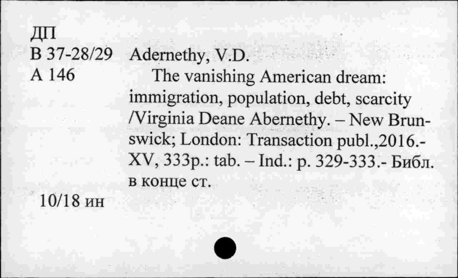 ﻿В 37-28/29 Ademethy, V.D.
A 146	The vanishing American dream:
immigration, population, debt, scarcity /Virginia Deane Abernethy. - New Brunswick; London: Transaction publ.,2016.-XV, 333p.: tab. - Ind.: p. 329-333.- Библ, в конце ст.
10/18 ин